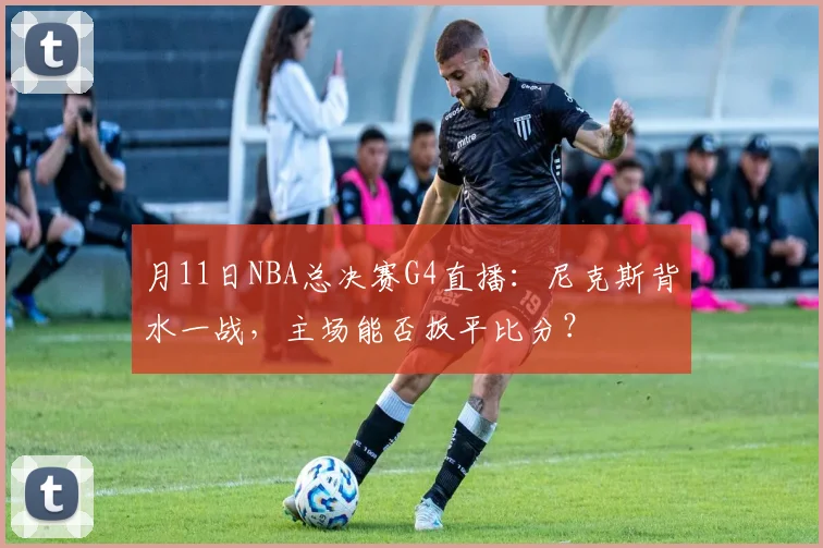 月11日NBA总决赛G4直播：尼克斯背水一战，主场能否扳平比分？