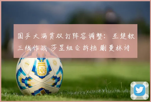 国乒大满贯双打阵容调整:王楚钦三线作战 莎昱组合拆档 蒯曼林诗栋担混双