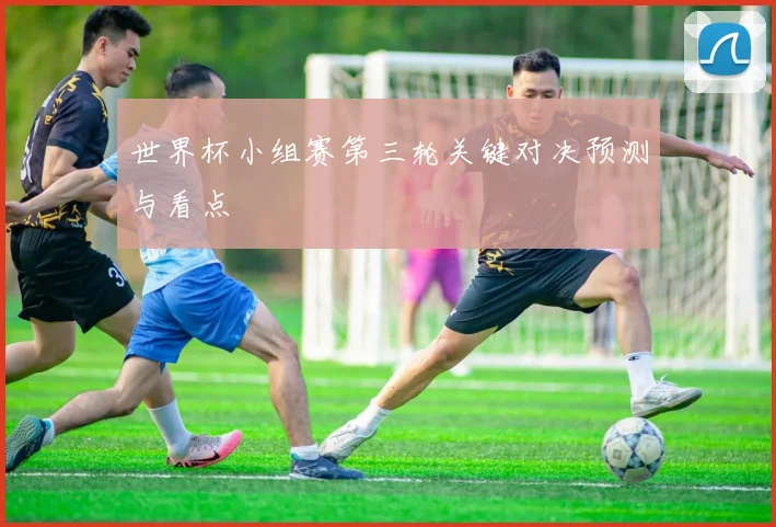 世界杯小组赛第三轮关键对决预测与看点