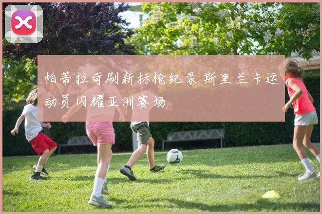 帕蒂拉奇刷新标枪纪录 斯里兰卡运动员闪耀亚洲赛场