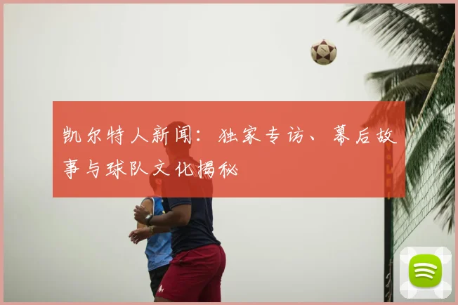 凯尔特人新闻：独家专访、幕后故事与球队文化揭秘