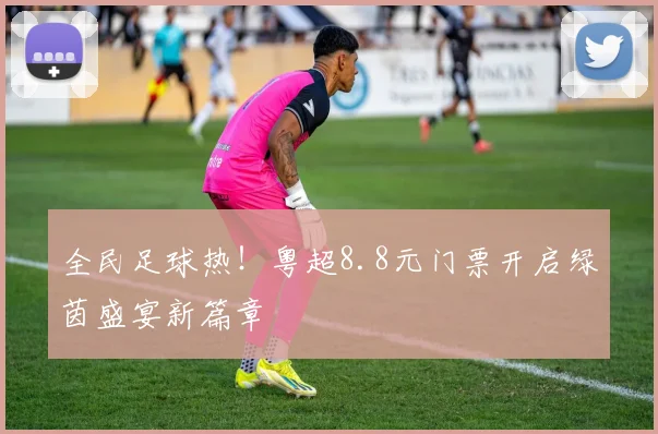 全民足球热！粤超8.8元门票开启绿茵盛宴新篇章