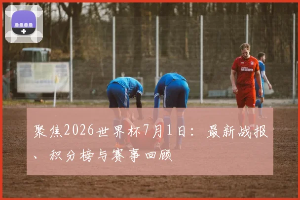 聚焦2026世界杯7月1日:最新战报、积分榜与赛事回顾