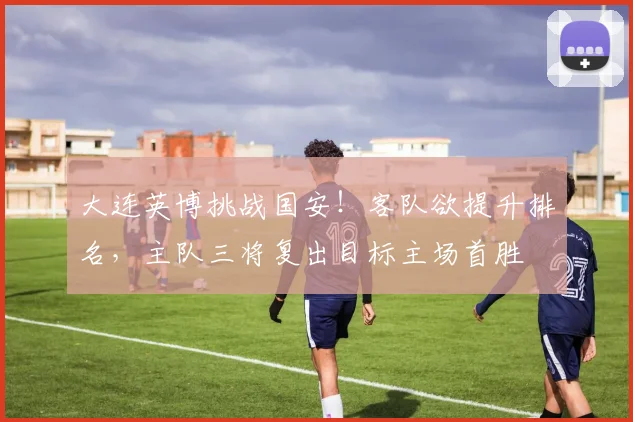 大连英博挑战国安！客队欲提升排名，主队三将复出目标主场首胜