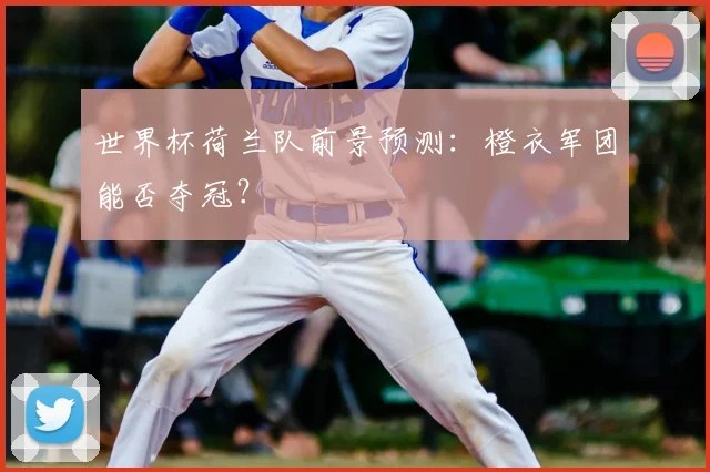 世界杯荷兰队前景预测：橙衣军团能否夺冠？