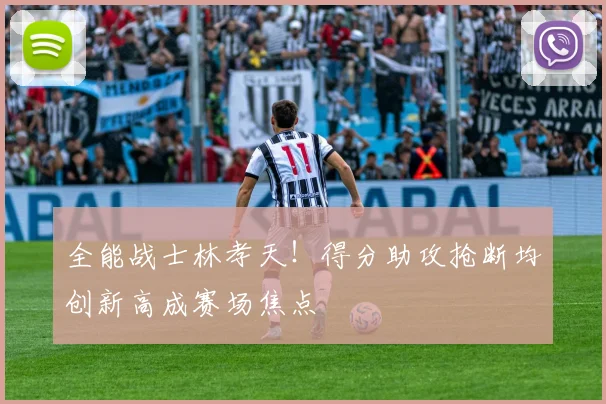 全能战士林孝天！得分助攻抢断均创新高成赛场焦点