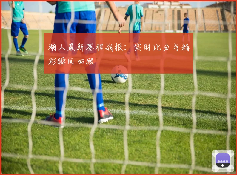 湖人最新赛程战报:实时比分与精彩瞬间回顾
