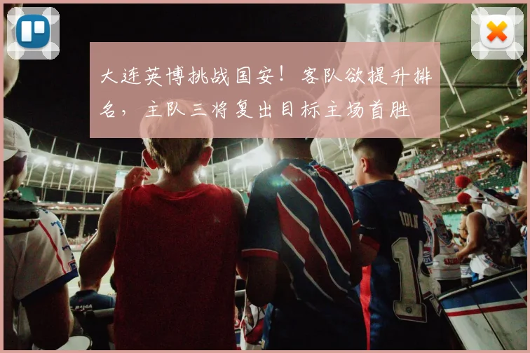 大连英博挑战国安!客队欲提升排名,主队三将复出目标主场首胜