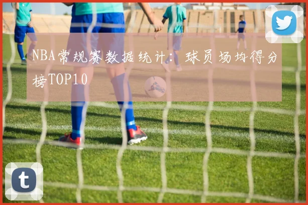 NBA常规赛数据统计：球员场均得分榜TOP10