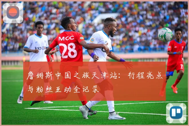 詹姆斯中国之旅天津站:行程亮点与粉丝互动全记录
