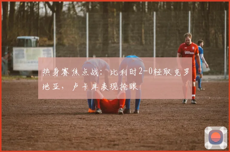热身赛焦点战:比利时2-0轻取克罗地亚,卢卡库表现抢眼