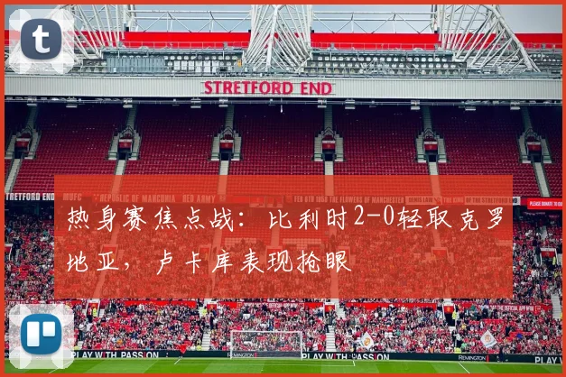 热身赛焦点战：比利时2-0轻取克罗地亚，卢卡库表现抢眼